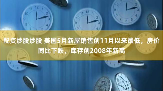 配资炒股炒股 美国5月新屋销售创11月以来最低，房价同比下跌，库存创2008年新高