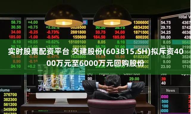 实时股票配资平台 交建股份(603815.SH)拟斥资4000万元至6000万元回购股份