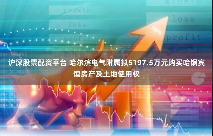 沪深股票配资平台 哈尔滨电气附属拟5197.5万元购买哈锅宾馆房产及土地使用权