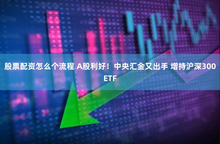 股票配资怎么个流程 A股利好！中央汇金又出手 增持沪深300ETF