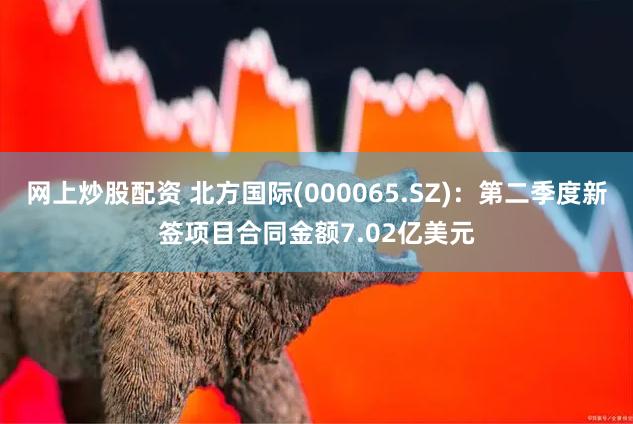 网上炒股配资 北方国际(000065.SZ)：第二季度新签项目合同金额7.02亿美元