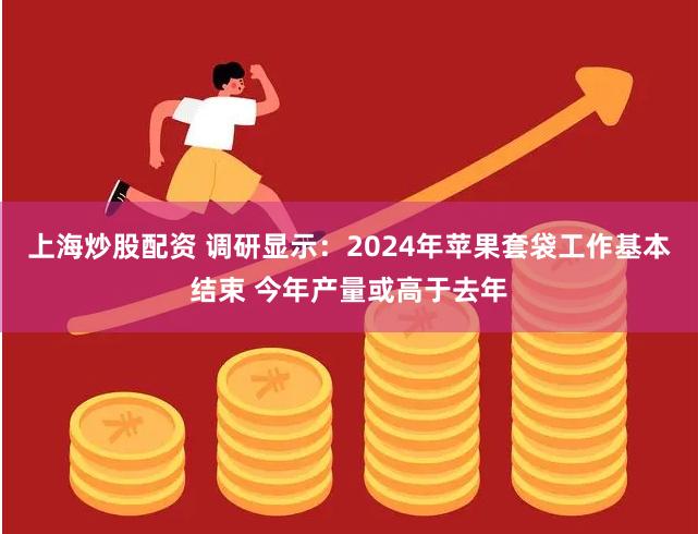 上海炒股配资 调研显示：2024年苹果套袋工作基本结束 今年产量或高于去年