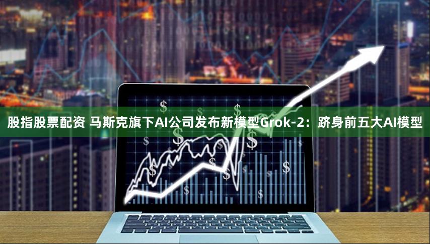 股指股票配资 马斯克旗下AI公司发布新模型Grok-2：跻身前五大AI模型