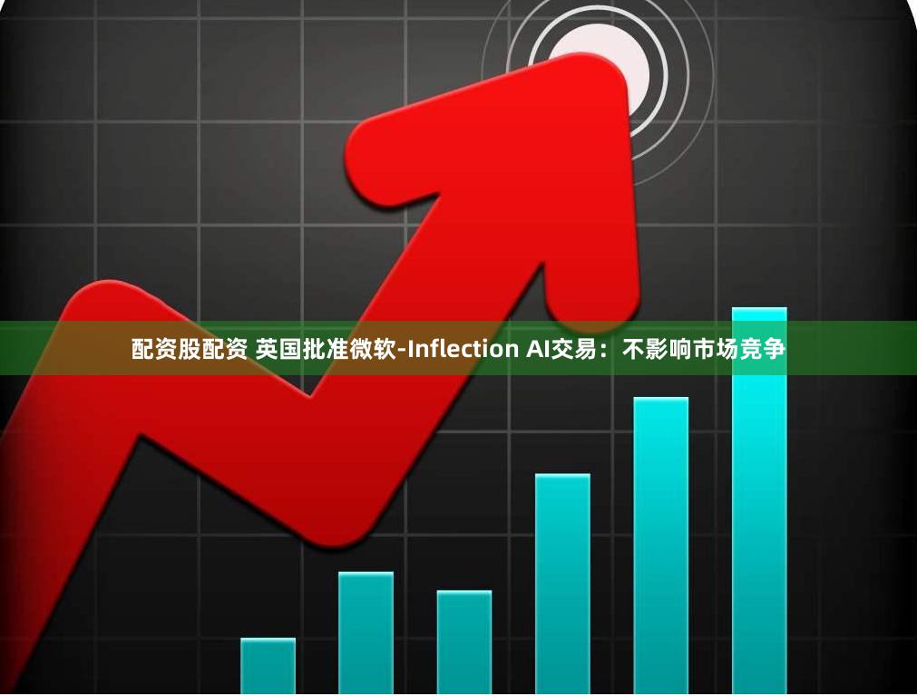 配资股配资 英国批准微软-Inflection AI交易：不影响市场竞争