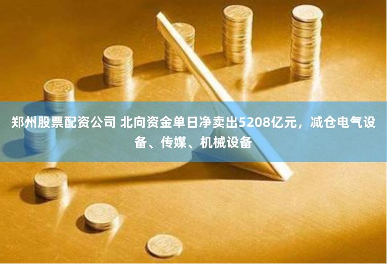 郑州股票配资公司 北向资金单日净卖出5208亿元，减仓电气设备、传媒、机械设备