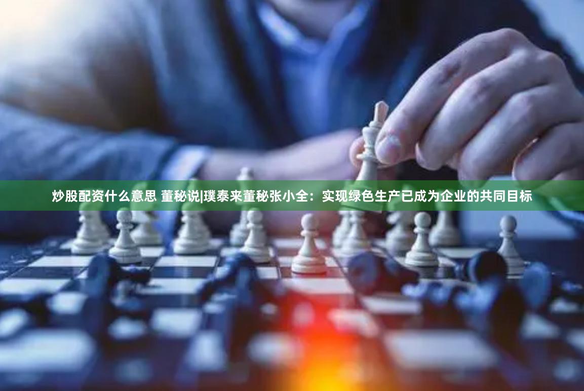 炒股配资什么意思 董秘说|璞泰来董秘张小全：实现绿色生产已成为企业的共同目标