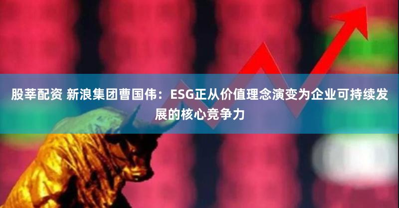 股莘配资 新浪集团曹国伟：ESG正从价值理念演变为企业可持续发展的核心竞争力