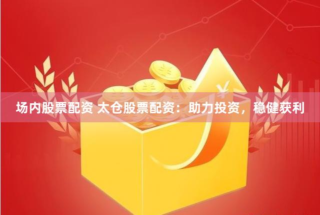 场内股票配资 太仓股票配资：助力投资，稳健获利
