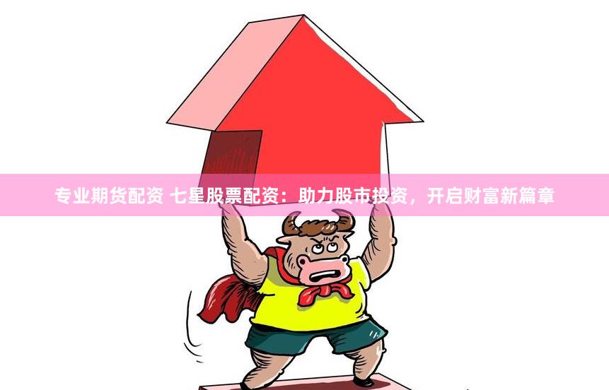 专业期货配资 七星股票配资：助力股市投资，开启财富新篇章