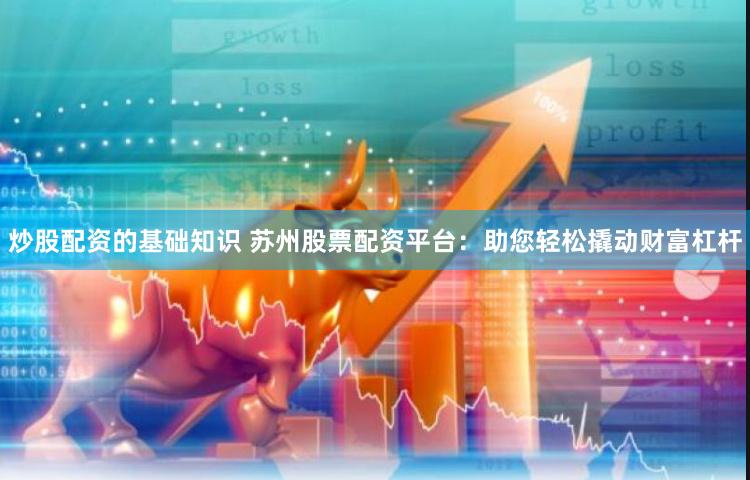 炒股配资的基础知识 苏州股票配资平台：助您轻松撬动财富杠杆
