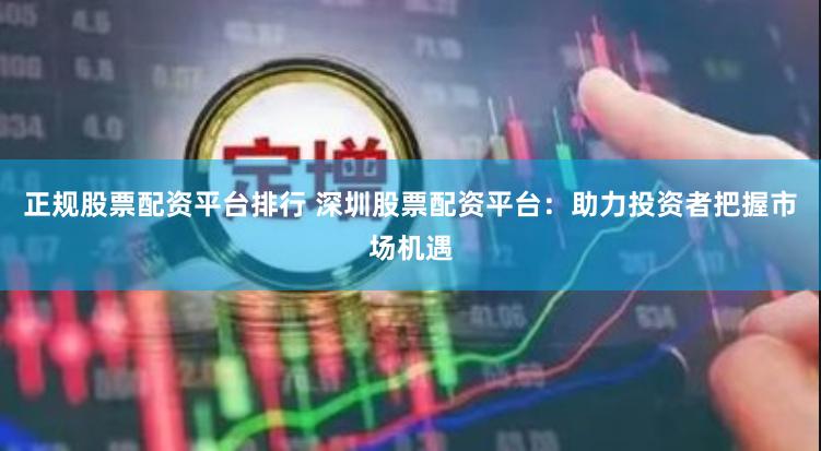 正规股票配资平台排行 深圳股票配资平台：助力投资者把握市场机遇