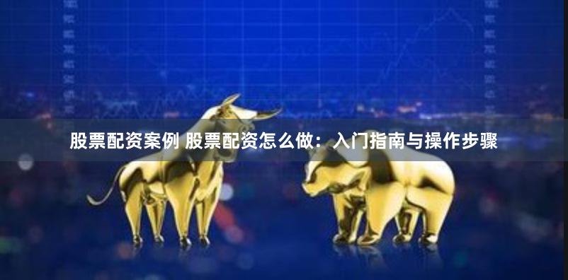 股票配资案例 股票配资怎么做：入门指南与操作步骤