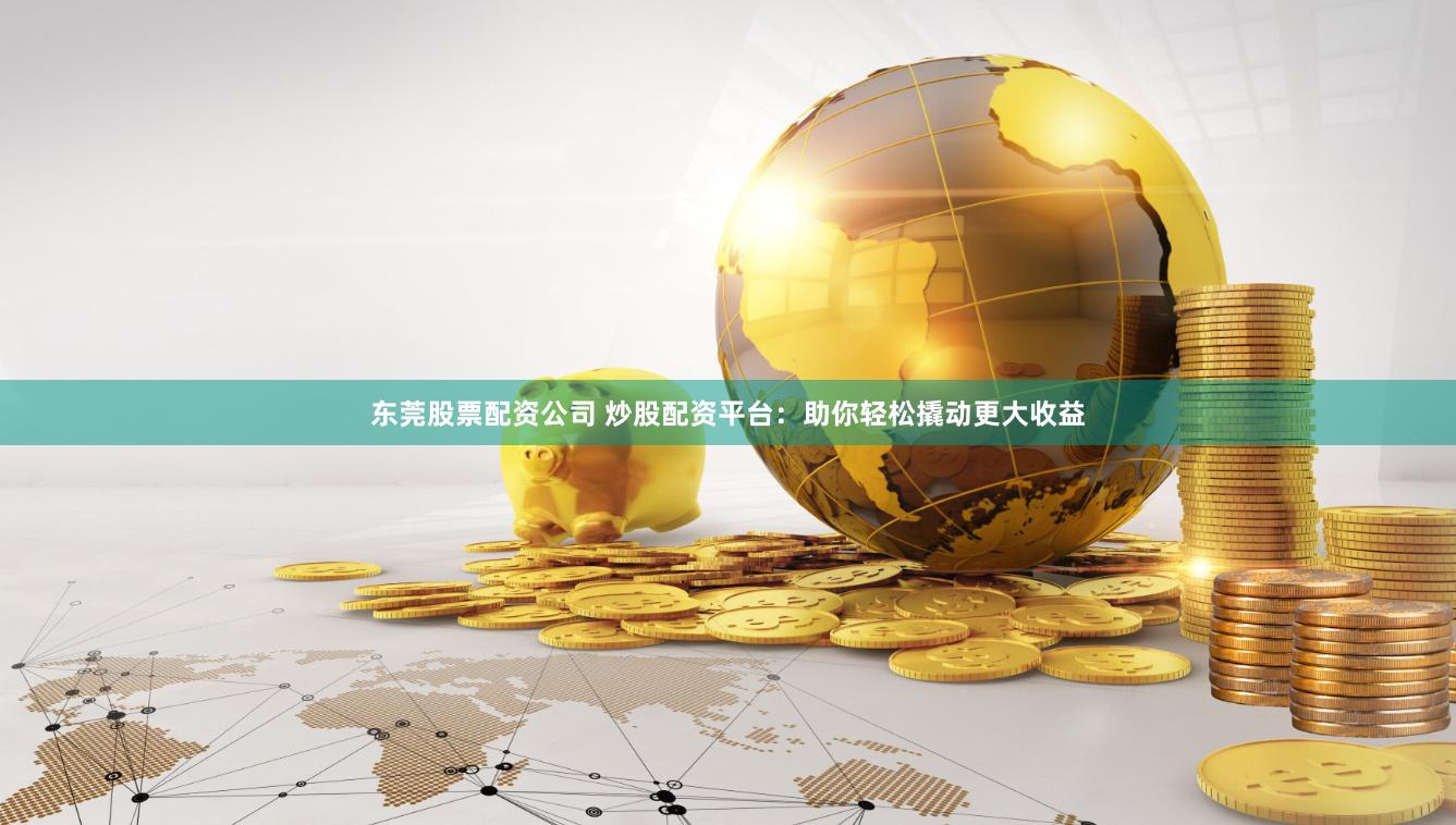 东莞股票配资公司 炒股配资平台：助你轻松撬动更大收益