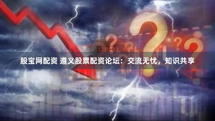 股宝网配资 遵义股票配资论坛：交流无忧，知识共享
