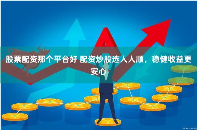 股票配资那个平台好 配资炒股选人人顺，稳健收益更安心